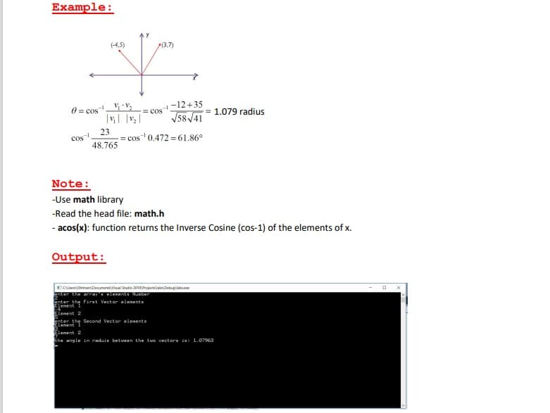 Example:
(-4,5)
(3.7)
-12+35
0= cos v,
= 1.079 radius
= cos
V58/41
Cos
48.765
23
= cos 0.472 = 61.86°
Note:
-Use math library
-Read the head file: math.h
- acos(x): function returns the Inverse Cosine (cos-1) of the elements of x.
Output:
CenohmaniDooumential Sudio 201rojecajatrDetugijabe
gnter the arra leent Number
nter the First Vector elenents
enent
Elenent 2
geter the Second Vector elesents
Elenent
Elenent 2
Ehe angle in raduis betueen the two vectors ia 1.07963
