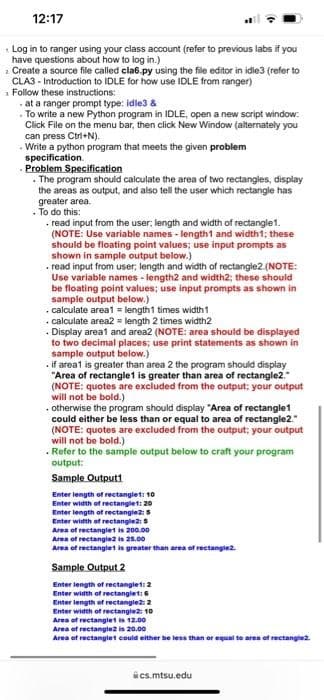 12:17
Log in to ranger using your class account (refer to previous labs if you
have questions about how to log in.)
2 Create a source file called cla6.py using the file editor in idle3 (refer to
CLA3 - Introduction to IDLE for how use IDLE from ranger)
1 Follow these instructions:
at a ranger prompt type: idle3 &
• To write a new Python program in IDLE, open a new script window:
Click File on the menu bar, then click New Window (alternately you
can press Ctri+N).
. Write a python program that meets the given problem
specification.
Problem Specification
. The program should calculate the area of two rectangles, display
the areas as output, and also tell the user which rectangie has
greater area.
· To do this:
• read input from the user; length and width of rectangle1.
(NOTE: Use variable names - length1 and width1; these
should be floating point values; use input prompts as
shown in sample output below.)
. read input from user, length and width of rectangle2.(NOTE:
Use variable names - length2 and width2; these should
be floating point values; use input prompts as shown in
sample output below.)
calculate areat = length1 times width1
• calculate area2 = length 2 times width2
· Display areat and area2 (NOTE: area should be displayed
to two decimal places; use print statements as shown in
sample output below.)
if areat is greater than area 2 the program should display
"Area of rectangle1 is greater than area of rectangle2.
(NOTE: quotes are excluded from the output; your output
will not be bold.)
• otherwise the program should display "Area of rectangle1
could either be less than or equal to area of rectangle2."
(NOTE: quotes are excluded from the output; your output
will not be bold.)
Refer to the sample output below to craft your program
output:
Sample Outputt
Enter length of rectanglet: 10
Enter width of rectanglet: 20
Enter length of rectanglez: 5
Enter width of rectangle2: 5
Area of rectangiet is 200.00
Area of rectangiet is greater than area of rectangiez.
Sample Output 2
Enter length of rectangiet: 2
Enter width of rectanglet:6
Enter length of rectangle: 2
Enter width of rectanglez: 10
Area of rectanglet is 12.00
Area of rectangiez is 20.00
Area of rectanglet could either be less than or equal te area of rectanglez.
ics.mtsu.edu
