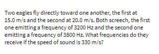 Two eagles fly directly toward one another, the first at
15.0 m/s and the second at 20.0 m/s. Both screech, the first
one emitting a frequency of 3200 Hz and the second one
emitting a frequency of 3800 Hz. What frequencies do they
receive if the speed of sound is 330 m/s?
