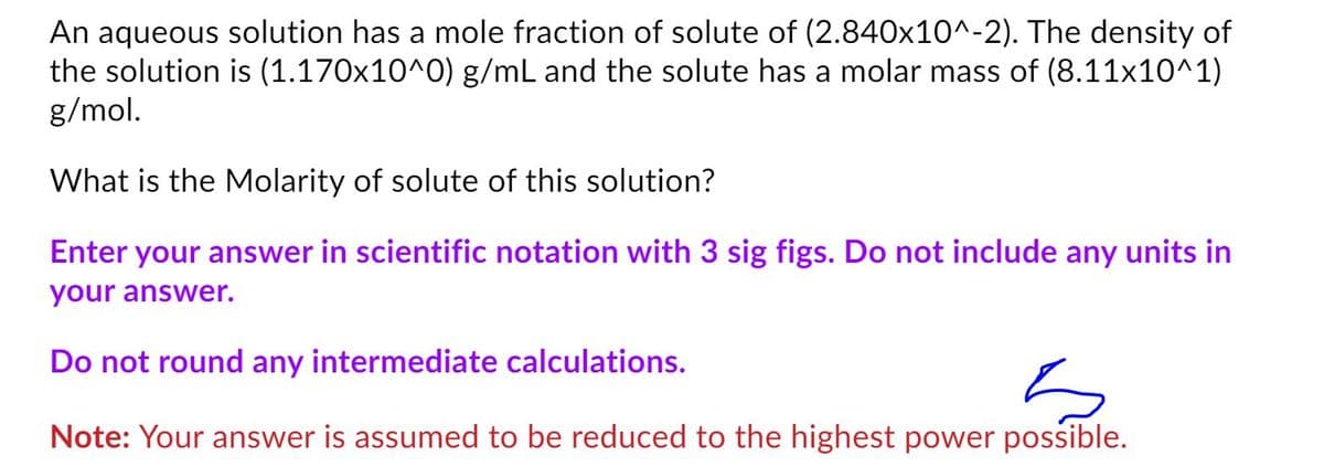 An aqueous solution has a mole fraction of solute of (2.840x10^-2). The density of
the solution is (1.170x10^0) g/mL and the solute has a molar mass of (8.11x10^1)
g/mol.
What is the Molarity of solute of this solution?
Enter your answer in scientific notation with 3 sig figs. Do not include any units in
your answer.
Do not round any intermediate calculations.
Note: Your answer is assumed to be reduced to the highest power possible.
