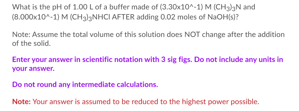 What is the pH of 1.00 L of a buffer made of (3.30x10^-1) M (CH3)3N and
(8.000x10^-1) M (CH3)3NHCI AFTER adding 0.02 moles of NaOH(s)?
Note: Assume the total volume of this solution does NOT change after the addition
of the solid.
Enter your answer in scientific notation with 3 sig figs. Do not include any units in
your answer.
Do not round any intermediate calculations.
Note: Your answer is assumed to be reduced to the highest power possible.
