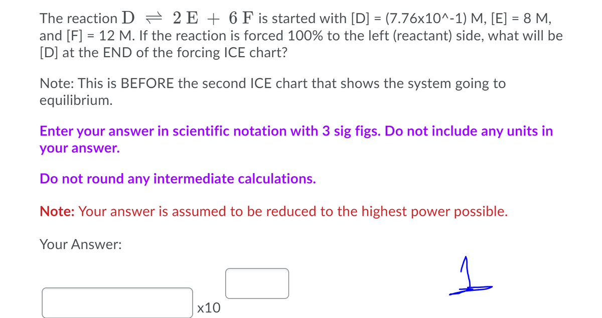 The reaction D = 2 E + 6 F is started with [D] = (7.76x10^-1) M, [E] = 8 M,
and [F] = 12 M. If the reaction is forced 100% to the left (reactant) side, what will be
[D] at the END of the forcing ICE chart?
Note: This is BEFORE the second ICE chart that shows the system going to
equilibrium.
Enter your answer in scientific notation with 3 sig figs. Do not include any units in
your answer.
Do not round any intermediate calculations.
Note: Your answer is assumed to be reduced to the highest power possible.
Your Answer:
x10
