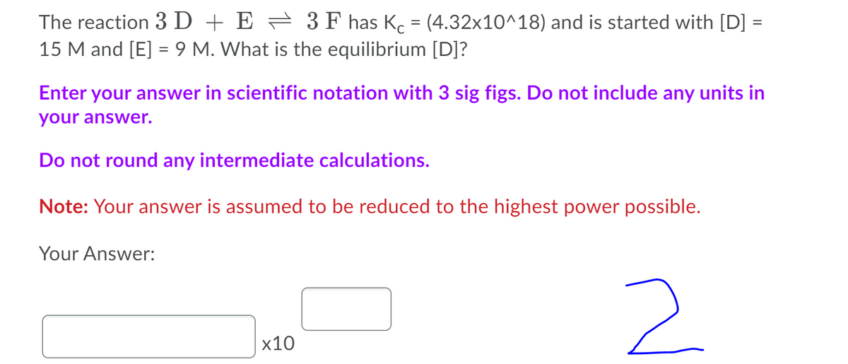 The reaction 3D + E = 3 F has K. = (4.32x10^18) and is started with [D] =
15 M and [E] = 9 M. What is the equilibrium [D]?
Enter your answer in scientific notation with 3 sig figs. Do not include any units in
your answer.
Do not round any intermediate calculations.
Note: Your answer is assumed to be reduced to the highest power possible.
Your Answer:
2.
x10
