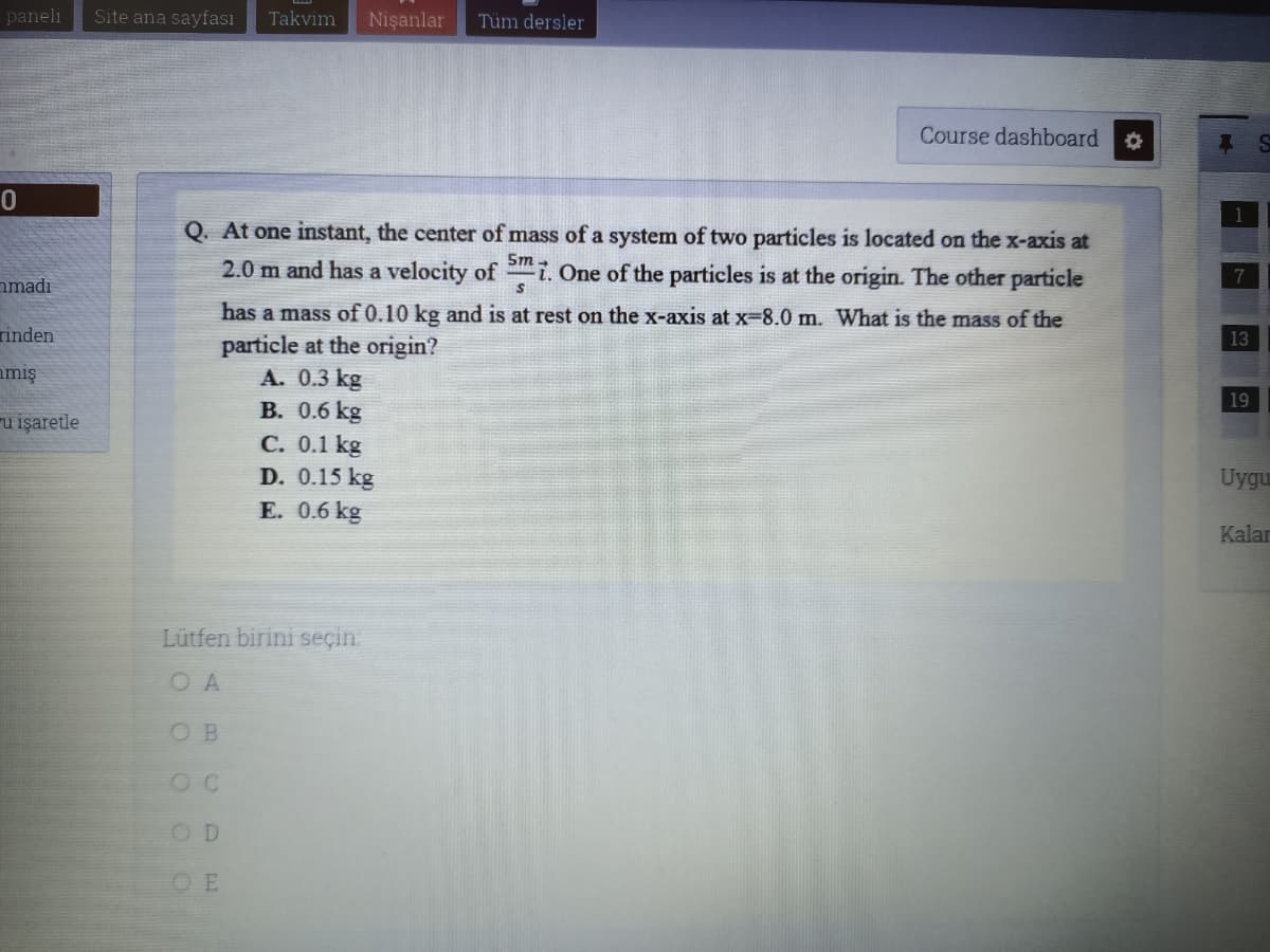 paneli
Site ana sayfası
Takvim
Nişanlar
Tüm dersler
Course dashboard
Q. At one instant, the center of mass of a system of two particles is located on the x-axis at
2.0 m and has a velocity of
Sm
i. One of the particles is at the origin. The other particle
nmadı
has a mass of 0.10 kg and is at rest on the x-axis at x-8.0 m. What is the mass of the
rinden
13
particle at the origin?
A. 0.3 kg
B. 0.6 kg
C. 0.1 kg
D. 0.15 kg
E. 0.6 kg
miş
19
u işaretle
Uygu
Kalar
Lütfen birini seçin
O A
O B
OD
OE
