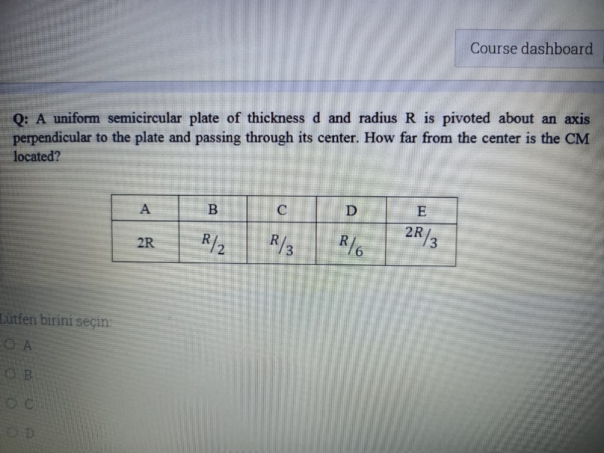 Course dashboard
Q: A uniform semicircular plate of thickness d and radius R is pivoted about an axis
perpendicular to the plate and passing through its center. How far from the center is the CM
located?
C
E
A
R/2
R/3
2R/3
R/6
2R
Lütfen birini seçin
O A
