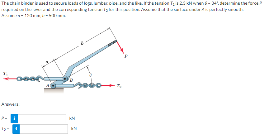 The chain binder is used to secure loads of logs, lumber, pipe, and the like. If the tension T₁ is 2.3 kN when 0 = 34°, determine the force P
required on the lever and the corresponding tension T₂ for this position. Assume that the surface under A is perfectly smooth.
Assume a = 120 mm, b = 500 mm.
T₁
Answers:
i
g
T₂ = i
P =
A
B
kN
kN
6
Deserse
T2
P