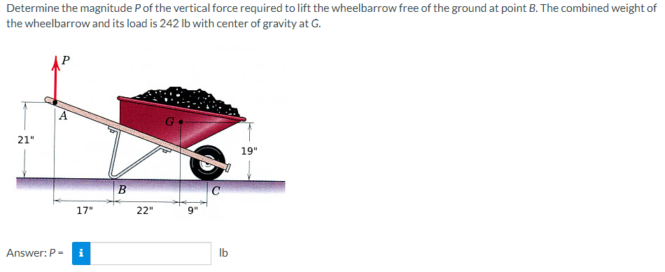 Determine the magnitude P of the vertical force required to lift the wheelbarrow free of the ground at point B. The combined weight of
the wheelbarrow and its load is 242 lb with center of gravity at G.
21"
P
A
Answer: P =
17"
MI
B
22"
G
9"
C
lb
19"