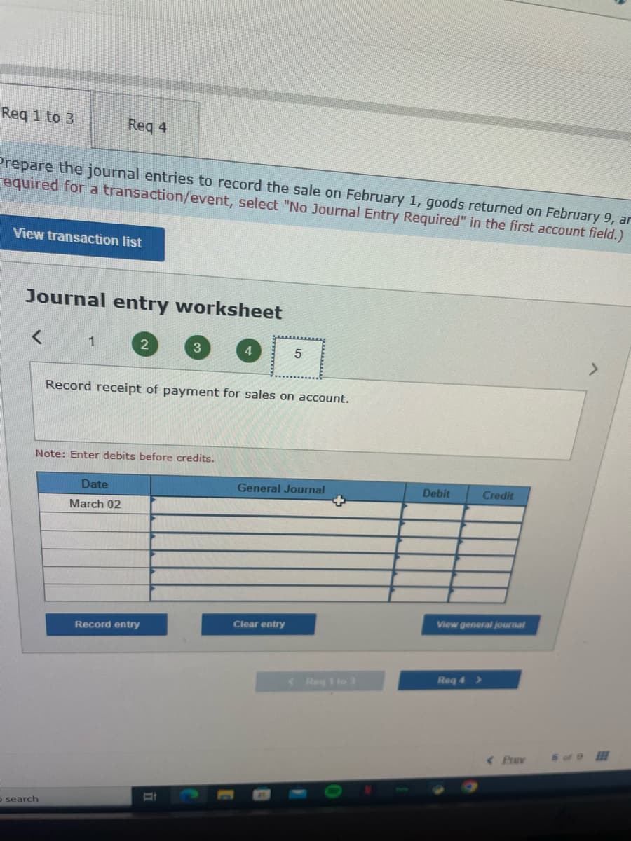 Req 1 to 3
Prepare the journal entries to record the sale on February 1, goods returned on February 9, ar
equired for a transaction/event, select "No Journal Entry Required" in the first account field.)
View transaction list
Req 4
Journal entry worksheet
1
o search
2
Note: Enter debits before credits.
Date
March 02
Record receipt of payment for sales on account.
4
Record entry
5
General Journal
Clear entry
< Req 1 to 3
Debit
Credit
View general journal
Req 4 >
< Prav
5 of 9