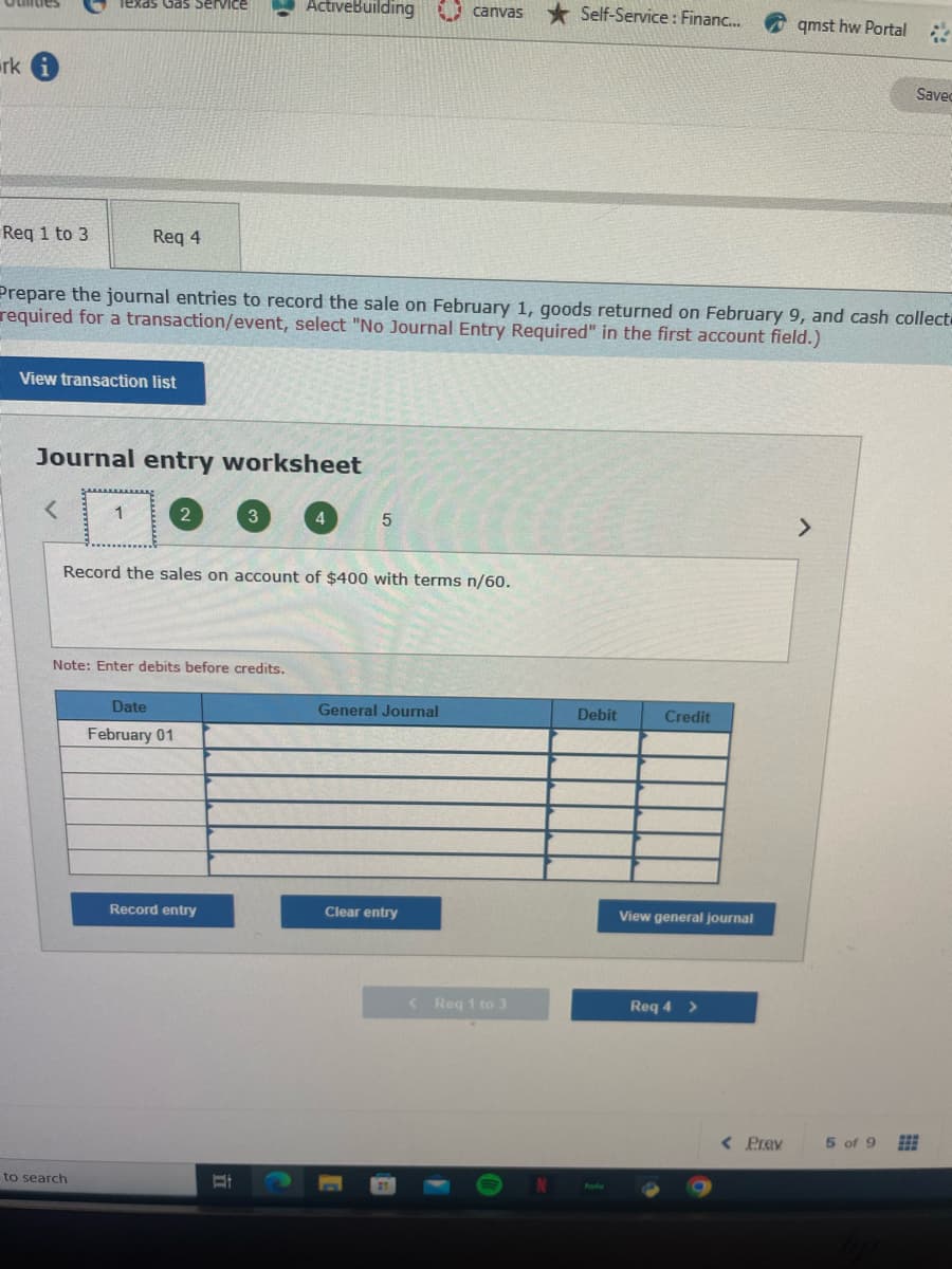 rk i
Req 1 to 3
Texas Gas Service
Req 4
View transaction list
Journal entry worksheet
to search
Prepare the journal entries to record the sale on February 1, goods returned on February 9, and cash collect
required for a transaction/event, select "No Journal Entry Required" in the first account field.)
Note: Enter debits before credits.
Record the sales on account of $400 with terms n/60.
ActiveBuilding canvas
Date
February 01
Record entry
=
5
General Journal
Clear entry
Self-Service: Financ...
< Req 1 to 3
Debit
Credit
View general journal
Req 4
>
qmst hw Portal &
< Prev
>
Saved
5 of 9