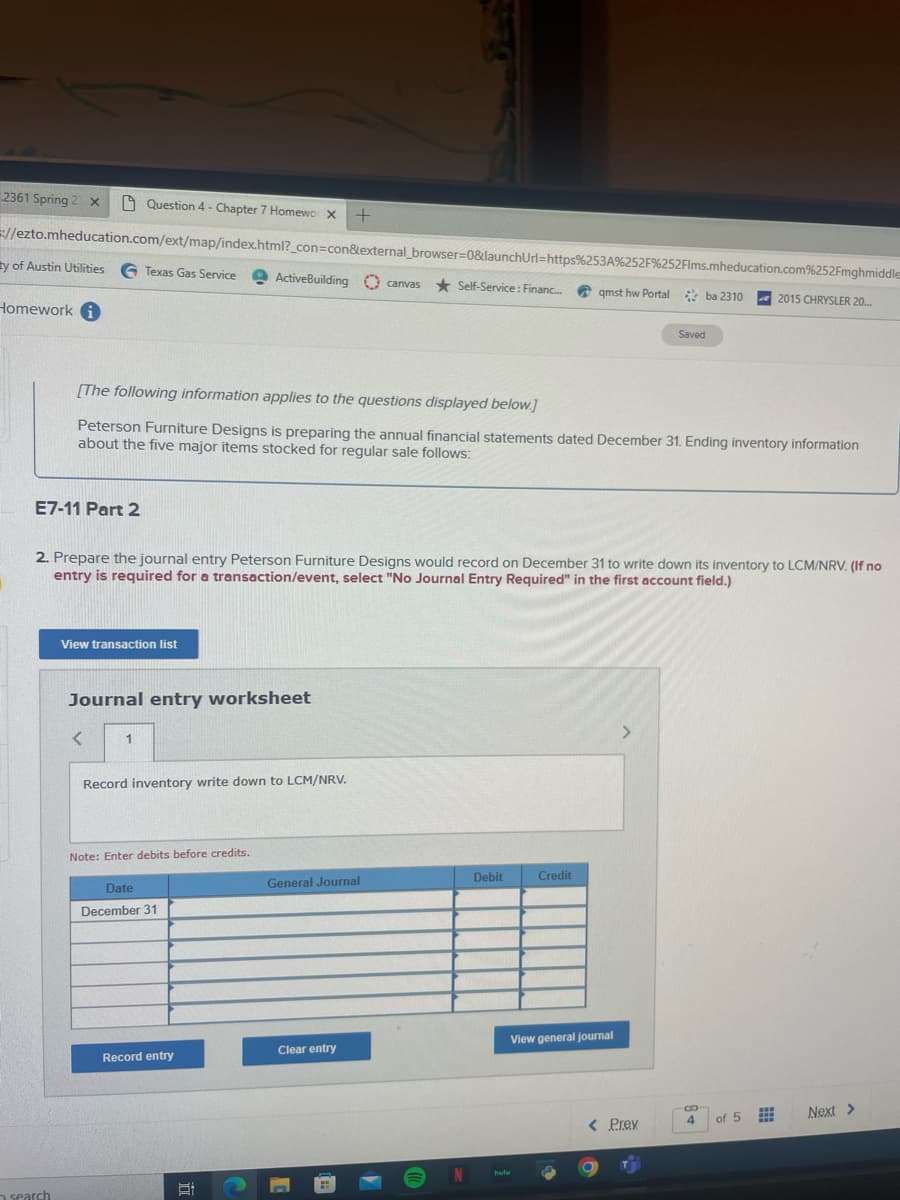 2361 Spring 2 x
//ezto.mheducation.com/ext/map/index.html?_con=con&external_browser=0&launchUrl=https%253A%252F%252Flms.mheducation.com%252Fmghmiddle
y of Austin Utilities G Texas Gas Service ActiveBuilding canvas Self-Service: Financ... qmst hw Portal ba 2310
Homework
E7-11 Part 2
Question 4 - Chapter 7 Homewo X +
search
[The following information applies to the questions displayed below.]
Peterson Furniture Designs is preparing the annual financial statements dated December 31. Ending inventory information
about the five major items stocked for regular sale follows:
2. Prepare the journal entry Peterson Furniture Designs would record on December 31 to write down its inventory to LCM/NRV. (If no
entry is required for a transaction/event, select "No Journal Entry Required" in the first account field.)
View transaction list
Journal entry worksheet
<
1
Record inventory write down to LCM/NRV.
Note: Enter debits before credits.
Date
December 31
Record entry
5:
General Journal
Clear entry
N
Debit
Credit
View general journal
hulu
Saved
>
< Prev
4
2015 CHRYSLER 20...
of 5
#
Next >