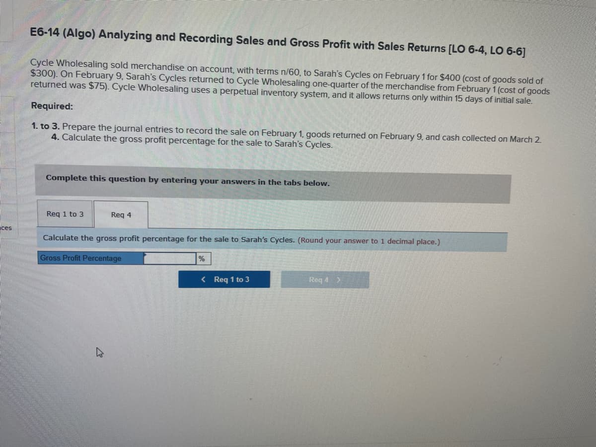 ces
E6-14 (Algo) Analyzing and Recording Sales and Gross Profit with Sales Returns [LO 6-4, LO 6-6]
Cycle Wholesaling sold merchandise on account, with terms n/60, to Sarah's Cycles on February 1 for $400 (cost of goods sold of
$300). On February 9, Sarah's Cycles returned to Cycle Wholesaling one-quarter of the merchandise from February 1 (cost of goods
returned was $75). Cycle Wholesaling uses a perpetual inventory system, and it allows returns only within 15 days of initial sale.
Required:
1. to 3. Prepare the journal entries to record the sale on February 1, goods returned on February 9, and cash collected on March 2.
4. Calculate the gross profit percentage for the sale to Sarah's Cycles.
Complete this question by entering your answers in the tabs below.
Req 1 to 3
Req 4
Calculate the gross profit percentage for the sale to Sarah's Cycles. (Round your answer to 1 decimal place.)
Gross Profit Percentage
%
< Req 1 to 3
Req 4 >