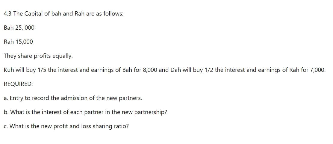 4.3 The Capital of bah and Rah are as follows:
Bah 25, 000
Rah 15,000
They share profits equally.
Kuh will buy 1/5 the interest and earnings of Bah for 8,000 and Dah will buy 1/2 the interest and earnings of Rah for 7,000.
REQUIRED:
a. Entry to record the admission of the new partners.
b. What is the interest of each partner in the new partnership?
c. What is the new profit and loss sharing ratio?
