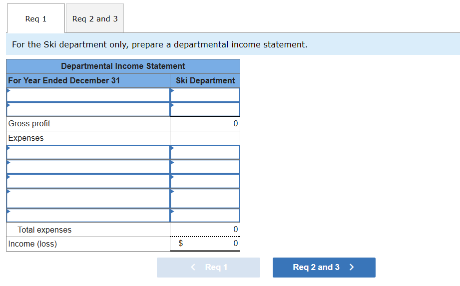 Req 1
Req 2 and 3
For the Ski department only, prepare a departmental income statement.
Departmental Income Statement
For Year Ended December 31
Gross profit
Expenses
Total expenses
Income (loss)
Ski Department
$
< Req 1
0
0
0
Req 2 and 3 >