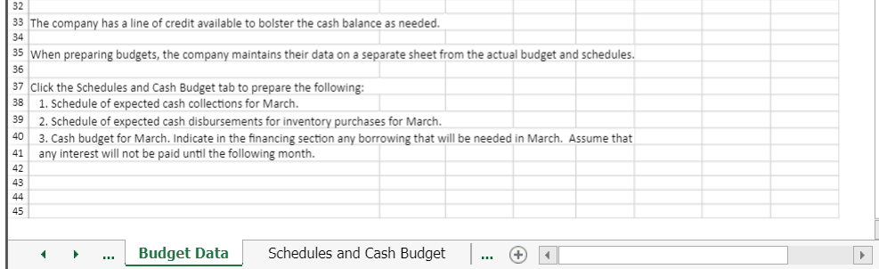 32
33 The company has a line of credit available to bolster the cash balance as needed.
34
35 When preparing budgets, the company maintains their data on a separate sheet from the actual budget and schedules.
36
37 Click the Schedules and Cash Budget tab to prepare the following:
38 1. Schedule of expected cash collections for March.
39
40
41
42
43
44
45
2. Schedule of expected cash disbursements for inventory purchases for March.
3. Cash budget for March. Indicate in the financing section any borrowing that will be needed in March. Assume that
any interest will not be paid until the following month.
<
▶
Budget Data
Schedules and Cash Budget
+ 4