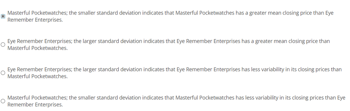 Masterful Pocketwatches; the smaller standard deviation indicates that Masterful Pocketwatches has a greater mean closing price than Eye
Remember Enterprises.
O
Eye Remember Enterprises; the larger standard deviation indicates that Eye Remember Enterprises has a greater mean closing price than
Masterful Pocketwatches.
O
Eye Remember Enterprises; the larger standard deviation indicates that Eye Remember Enterprises has less variability in its closing prices than
Masterful Pocketwatches.
O
Masterful Pocketwatches; the smaller standard deviation indicates that Masterful Pocketwatches has less variability in its closing prices than Eye
Remember Enterprises.