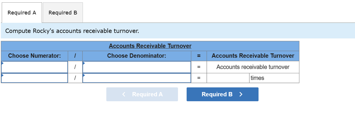 Required A Required B
Compute Rocky's accounts receivable turnover.
Choose Numerator: 1
1
1
Accounts Receivable Turnover
Choose Denominator:
< Required A
=
=
=
Accounts Receivable Turnover
Accounts receivable turnover
times
Required B >