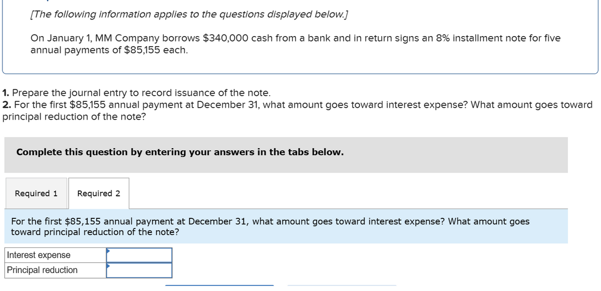 [The following information applies to the questions displayed below.]
On January 1, MM Company borrows $340,000 cash from a bank and in return signs an 8% installment note for five
annual payments of $85,155 each.
1. Prepare the journal entry to record issuance of the note.
2. For the first $85,155 annual payment at December 31, what amount goes toward interest expense? What amount goes toward
principal reduction of the note?
Complete this question by entering your answers in the tabs below.
Required 1 Required 2
For the first $85,155 annual payment at December 31, what amount goes toward interest expense? What amount goes
toward principal reduction of the note?
Interest expense
Principal reduction