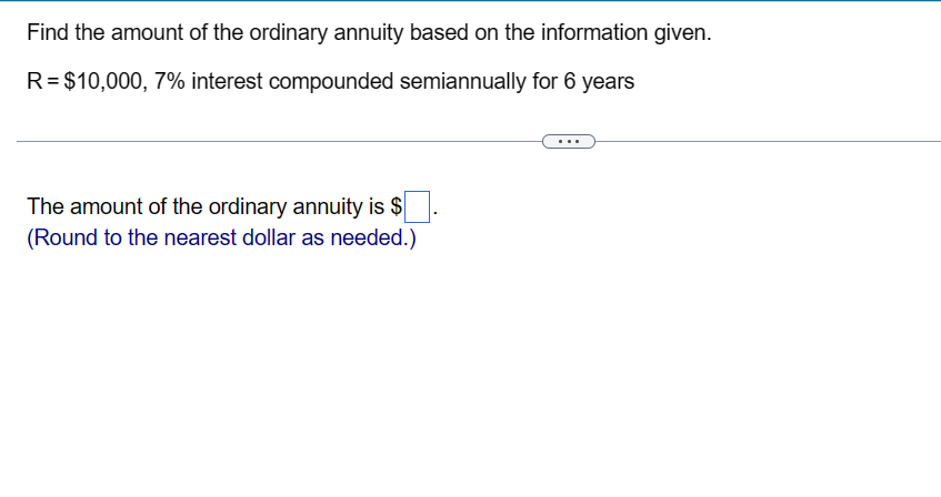 Find the amount of the ordinary annuity based on the information given.
R = $10,000, 7% interest compounded semiannually for 6 years
The amount of the ordinary annuity is $
(Round to the nearest dollar as needed.)