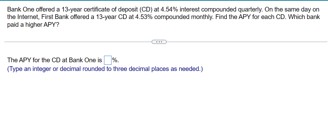 Bank One offered a 13-year certificate of deposit (CD) at 4.54% interest compounded quarterly. On the same day on
the Internet, First Bank offered a 13-year CD at 4.53% compounded monthly. Find the APY for each CD. Which bank
paid a higher APY?
The APY for the CD at Bank One is%.
(Type an integer or decimal rounded to three decimal places as needed.)