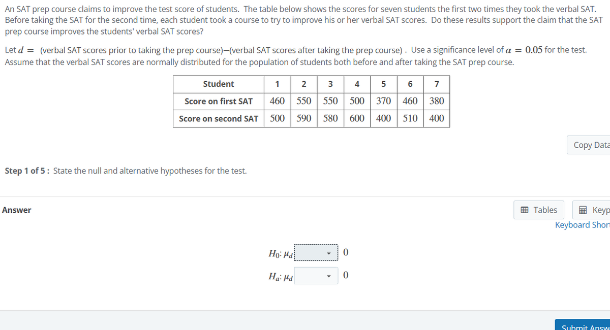 An SAT prep course claims to improve the test score of students. The table below shows the scores for seven students the first two times they took the verbal SAT.
Before taking the SAT for the second time, each student took a course to try to improve his or her verbal SAT scores. Do these results support the claim that the SAT
prep course improves the students' verbal SAT scores?
Let d = (verbal SAT scores prior to taking the prep course)-(verbal SAT scores after taking the prep course). Use a significance level of α = 0.05 for the test.
Assume that the verbal SAT scores are normally distributed for the population of students both before and after taking the SAT prep course.
Student
1 2 3 4 5
Score on first SAT 460 550 550 500 370 460 380
Score on second SAT 500 590 580 600 400 510 400
6
7
Step 1 of 5: State the null and alternative hypotheses for the test.
Answer
Ho- Pa
0
Ha Md
0
Copy Data
Tables
Keyp
Keyboard Short
Submit Answ