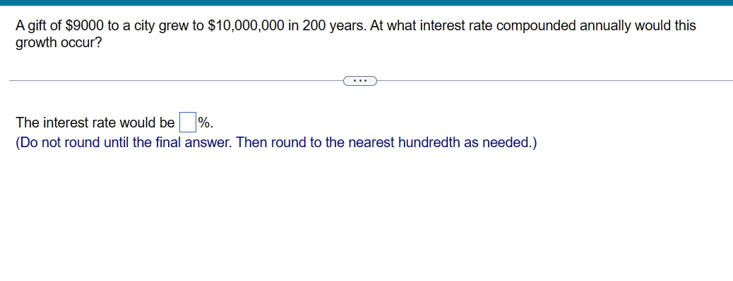 A gift of $9000 to a city grew to $10,000,000 in 200 years. At what interest rate compounded annually would this
growth occur?
The interest rate would be %.
(Do not round until the final answer. Then round to the nearest hundredth as needed.)