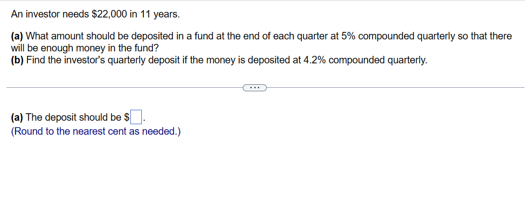 An investor needs $22,000 in 11 years.
(a) What amount should be deposited in a fund at the end of each quarter at 5% compounded quarterly so that there
will be enough money in the fund?
(b) Find the investor's quarterly deposit if the money is deposited at 4.2% compounded quarterly.
(a) The deposit should be $.
(Round to the nearest cent as needed.)