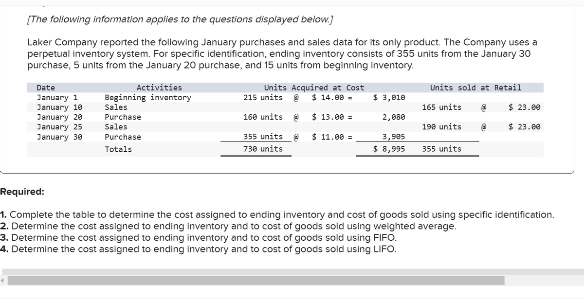 [The following information applies to the questions displayed below.]
Laker Company reported the following January purchases and sales data for its only product. The Company uses a
perpetual inventory system. For specific identification, ending inventory consists of 355 units from the January 30
purchase, 5 units from the January 20 purchase, and 15 units from beginning inventory.
Date
January 1
January 10
January 20
January 25
January 30
Activities
Beginning inventory
Sales
Purchase
Sales
Purchase
Totals
Units Acquired at Cost
@ $ 14.00 =
215 units
160 units
355 units
730 units
@
@
$ 13.00 =
$ 11.00 =
$ 3,010
2,080
3,905
$ 8,995
Units sold at Retail
165 units
190 units
355 units
@
@
$23.00
$ 23.00
Required:
1. Complete the table to determine the cost assigned to ending inventory and cost of goods sold using specific identification.
2. Determine the cost assigned to ending inventory and to cost of goods sold using weighted average.
3. Determine the cost assigned to ending inventory and to cost of goods sold using FIFO.
4. Determine the cost assigned to ending inventory and to cost of goods sold using LIFO.