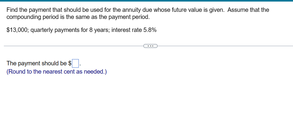 Find the payment that should be used for the annuity due whose future value is given. Assume that the
compounding period is the same as the payment period.
$13,000; quarterly payments for 8 years; interest rate 5.8%
The payment should be $
(Round to the nearest cent as needed.)
(....