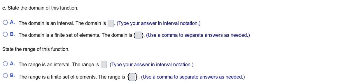 c. State the domain of this function.
O A. The domain is an interval. The domain is (Type your answer in interval notation.)
O B. The domain is a finite set of elements. The domain is {}. (Use a comma to separate answers as needed.)
State the range of this function.
O A. The range is an interval. The range is
(Type your answer in interval notation.)
B. The range is a finite set of elements. The range is {}. (Use a comma to separate answers as needed.)