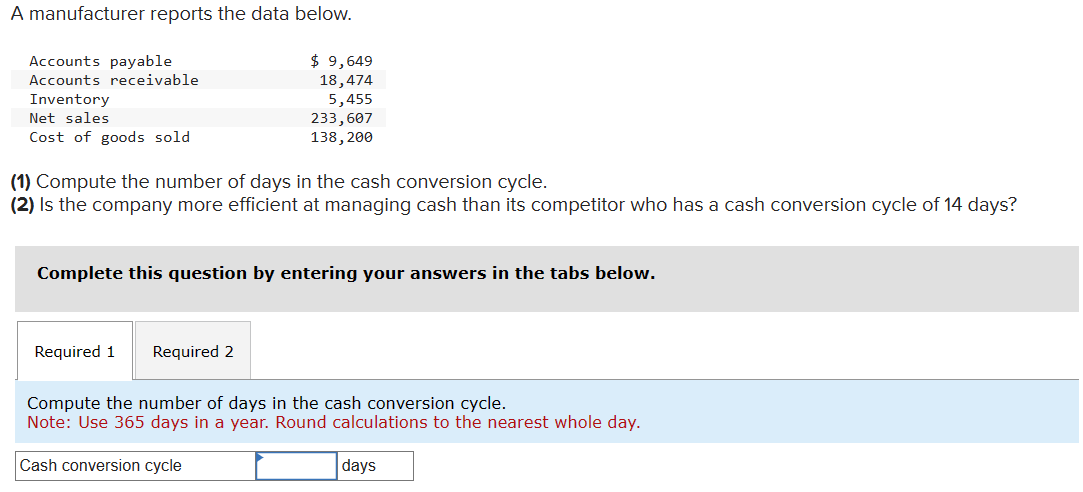 A manufacturer reports the data below.
Accounts payable
Accounts receivable
Inventory
Net sales
$ 9,649
18,474
5,455
233,607
Cost of goods sold
138,200
(1) Compute the number of days in the cash conversion cycle.
(2) Is the company more efficient at managing cash than its competitor who has a cash conversion cycle of 14 days?
Complete this question by entering your answers in the tabs below.
Required 1 Required 2
Compute the number of days in the cash conversion cycle.
Note: Use 365 days in a year. Round calculations to the nearest whole day.
Cash conversion cycle
days