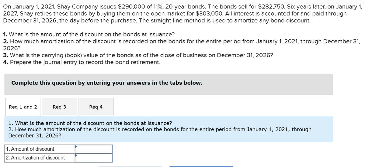 On January 1, 2021, Shay Company issues $290,000 of 11%, 20-year bonds. The bonds sell for $282,750. Six years later, on January 1,
2027, Shay retires these bonds by buying them on the open market for $303,050. All interest is accounted for and paid through
December 31, 2026, the day before the purchase. The straight-line method is used to amortize any bond discount.
1. What is the amount of the discount on the bonds at issuance?
2. How much amortization of the discount is recorded on the bonds for the entire period from January 1, 2021, through December 31,
2026?
3. What is the carrying (book) value of the bonds as of the close of business on December 31, 2026?
4. Prepare the journal entry to record the bond retirement.
Complete this question by entering your answers in the tabs below.
Req 1 and 2
Req 3
Req 4
1. What is the amount of the discount on the bonds at issuance?
2. How much amortization of the discount is recorded on the bonds for the entire period from January 1, 2021, through
December 31, 2026?
1. Amount of discount
2. Amortization of discount