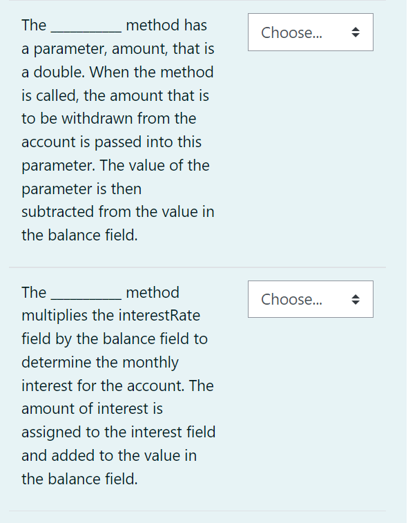 The -
method has
a parameter, amount, that is
a double. When the method
is called, the amount that is
to be withdrawn from the
account is passed into this
parameter. The value of the
parameter is then
subtracted from the value in
the balance field.
The
method
multiplies the interestRate
field by the balance field to
determine the monthly
interest for the account. The
amount of interest is
assigned to the interest field
and added to the value in
the balance field.
Choose...
Choose...