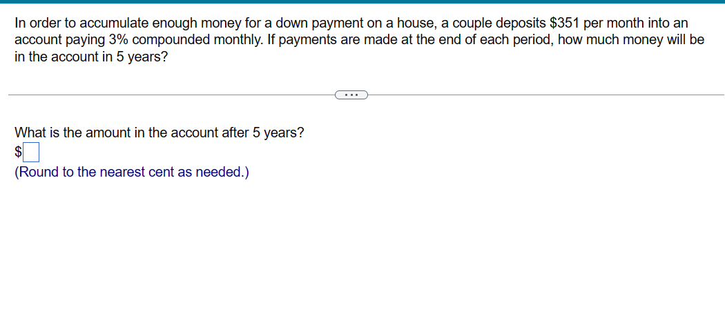 In order to accumulate enough money for a down payment on a house, a couple deposits $351 per month into an
account paying 3% compounded monthly. If payments are made at the end of each period, how much money will be
in the account in 5 years?
What is the amount in the account after 5 years?
$
(Round to the nearest cent as needed.)