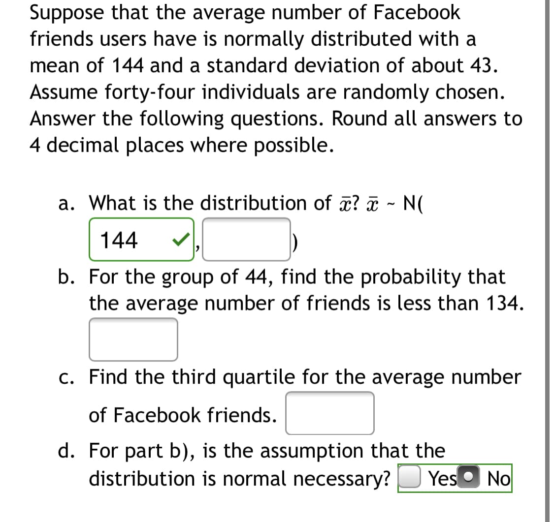 Suppose that the average number of Facebook
friends users have is normally distributed with a
mean of 144 and a standard deviation of about 43.
Assume forty-four individuals are randomly chosen.
Answer the following questions. Round all answers to
4 decimal places where possible.
a. What is the distribution of ? ¤ - N(
144
b. For the group of 44, find the probability that
the average number of friends is less than 134.
c. Find the third quartile for the average number
of Facebook friends.
d. For part b), is the assumption that the
distribution is normal necessary?
Yes o No
