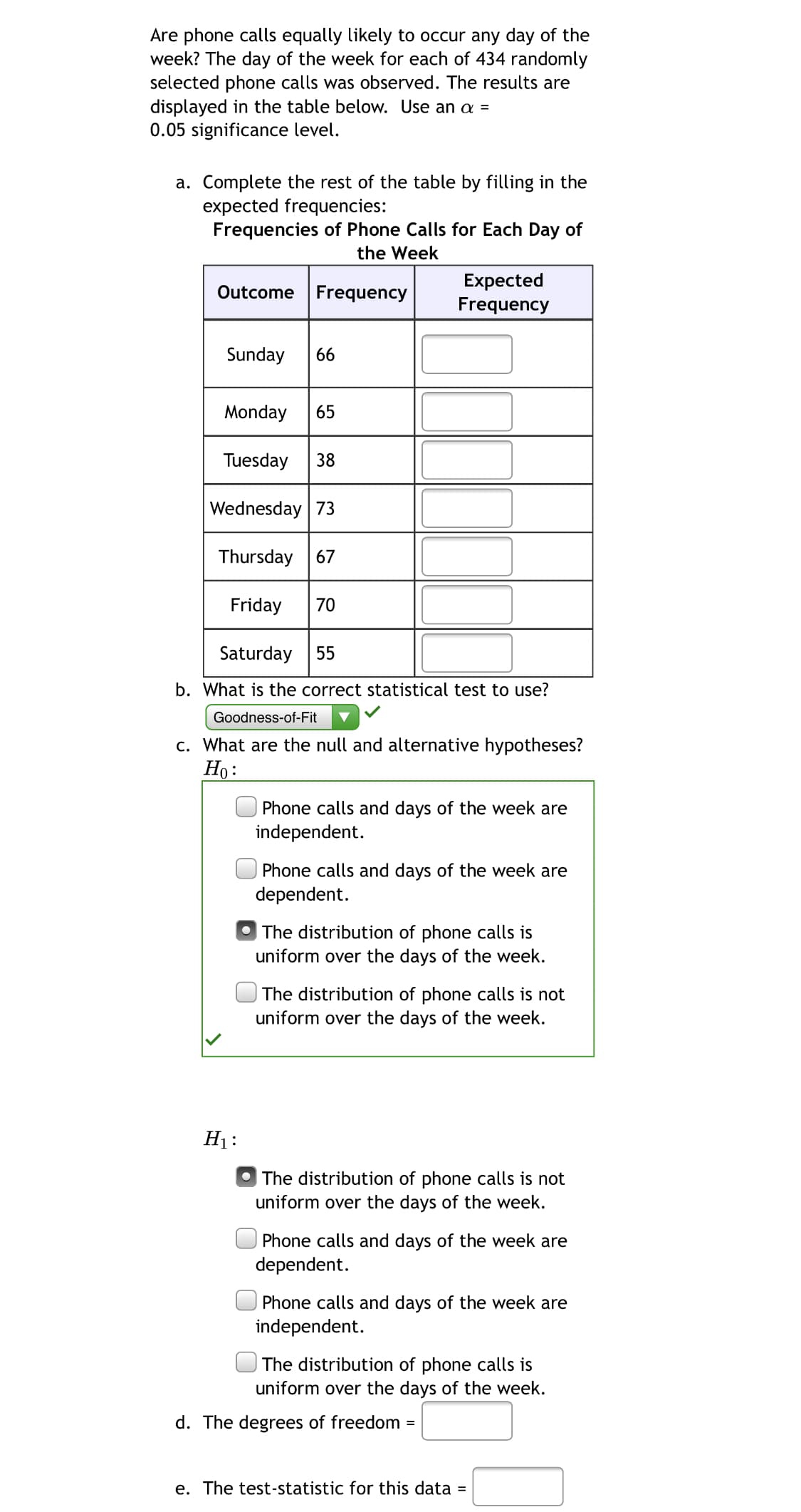 Are phone calls equally likely to occur any day of the
week? The day of the week for each of 434 randomly
selected phone calls was observed. The results are
displayed in the table below. Use an a =
0.05 significance level.
a. Complete the rest of the table by filling in the
expected frequencies:
Frequencies of Phone Calls for Each Day of
the Week
Expected
Frequency
Outcome Frequency
Sunday
66
Monday
65
Tuesday
38
Wednesday 73
Thursday 67
Friday
70
Saturday 55
b. What is the correct statistical test to use?
Goodness-of-Fit
c. What are the null and alternative hypotheses?
Но:
Phone calls and days of the week are
independent.
Phone calls and days of the week are
dependent.
The distribution of phone calls is
uniform over the days of the week.
The distribution of phone calls is not
uniform over the days of the week.
H1:
The distribution of phone calls is not
uniform over the days of the week.
Phone calls and days of the week are
dependent.
Phone calls and days of the week are
independent.
|The distribution of phone calls is
uniform over the days of the week.
d. The degrees of freedom
e. The test-statistic for this data =
