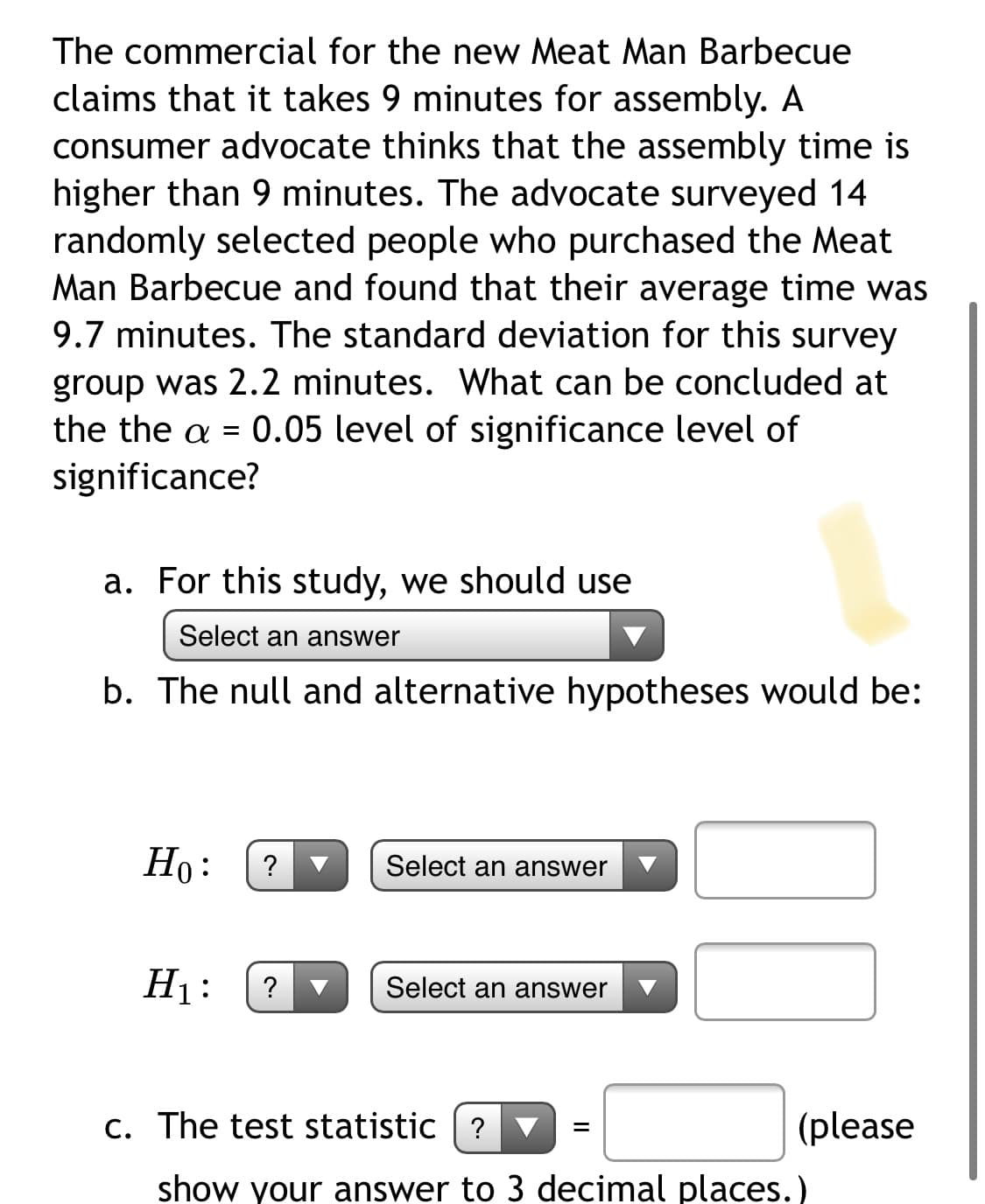 The commercial for the new Meat Man Barbecue
claims that it takes 9 minutes for assembly. A
consumer advocate thinks that the assembly time is
higher than 9 minutes. The advocate surveyed 14
randomly selected people who purchased the Meat
Man Barbecue and found that their average time was
9.7 minutes. The standard deviation for this survey
group was 2.2 minutes. What can be concluded at
the the a = 0.05 level of significance level of
significance?
a. For this study, we should use
Select an answer
b. The null and alternative hypotheses would be:
Но:
?
Select an answer
H1:
Select an answer
c. The test statistic ? ▼
(please
%3D
show your answer to 3 decimal places.)
