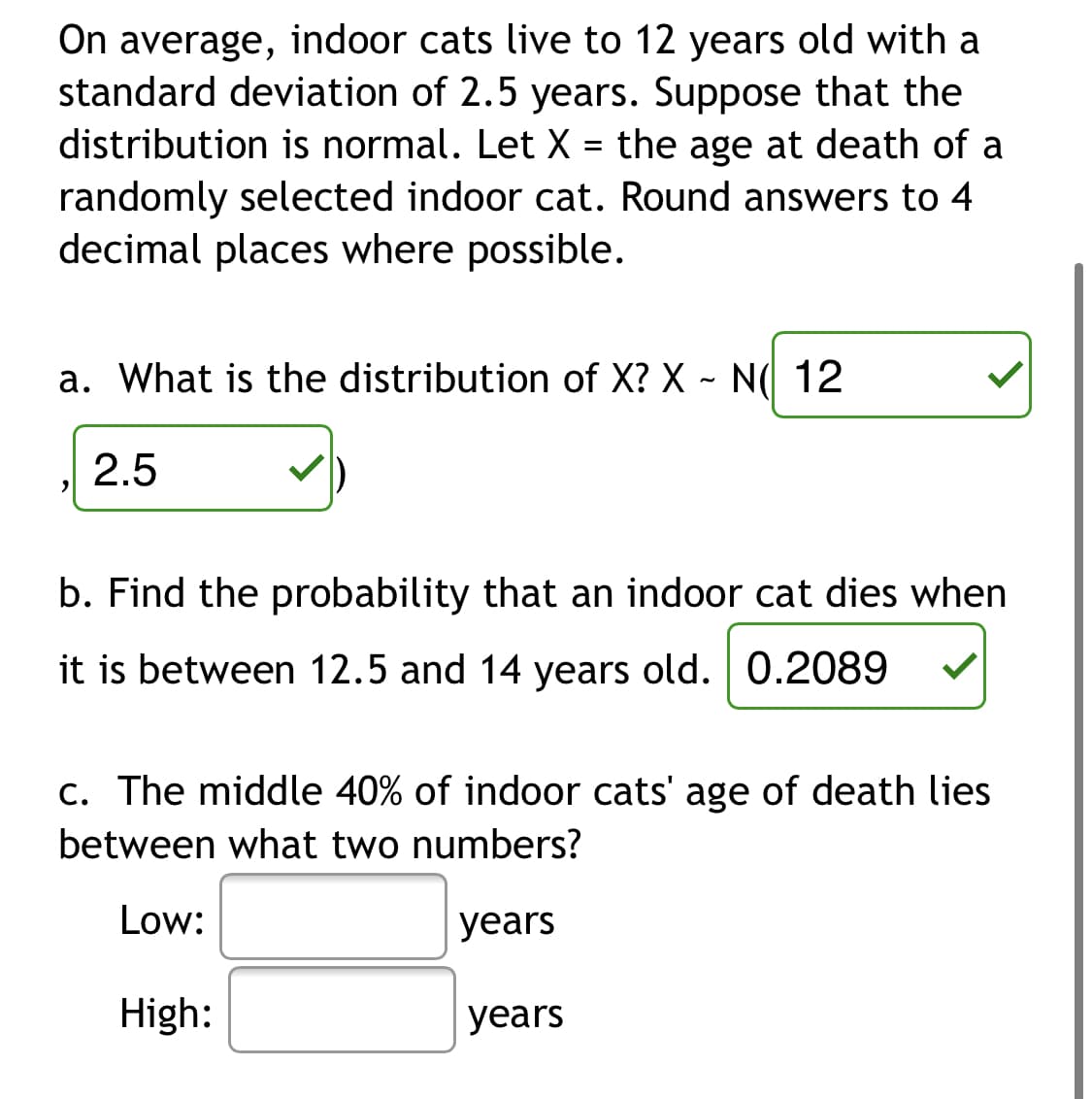 On average, indoor cats live to 12 years old with a
standard deviation of 2.5 years. Suppose that the
distribution is normal. Let X = the age at death of a
randomly selected indoor cat. Round answers to 4
decimal places where possible.
a. What is the distribution of X? X ~ N( 12
2.5
b. Find the probability that an indoor cat dies when
it is between 12.5 and 14 years old. 0.2089
c. The middle 40% of indoor cats' age of death lies
between what two numbers?
Low:
years
High:
years
