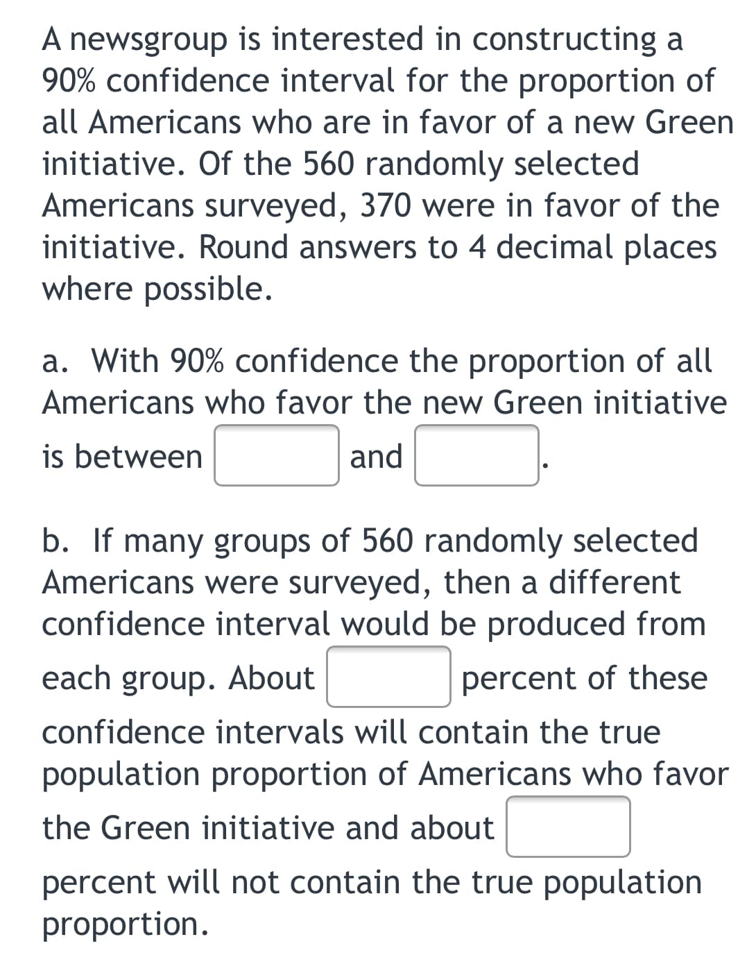 A newsgroup is interested in constructing a
90% confidence interval for the proportion of
all Americans who are in favor of a new Green
initiative. Of the 560 randomly selected
Americans surveyed, 370 were in favor of the
initiative. Round answers to 4 decimal places
where possible.
a. With 90% confidence the proportion of all
Americans who favor the new Green initiative
is between
and
b. If many groups of 560 randomly selected
Americans were surveyed, then a different
confidence interval would be produced from
each group. About
percent of these
confidence intervals will contain the true
population proportion of Americans who favor
the Green initiative and about
percent will not contain the true population
proportion.
