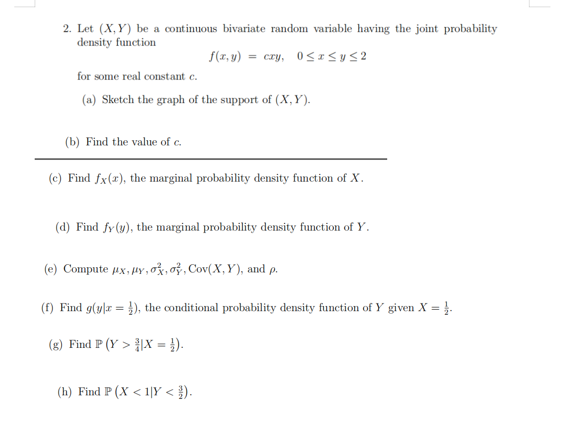 2. Let (X,Y) be a continuous bivariate random variable having the joint probability
density function
f(x, y)
= cxy,
0 < x < y < 2
for some real constant c.
(a) Sketch the graph of the support of (X, Y).
(b) Find the value of c.
(c) Find fx(x), the marginal probability density function of X.
(d) Find fy(y), the marginal probability density function of Y.
(e) Compute ux, µY , ox,oỷ, Cov(X,Y), and p.
(f) Find g(y|x = }), the conditional probability density function of Y given X =
%3D
(g) Find P (Y > 흙X = ).
(h) Find P (X < 1|Y < ).
