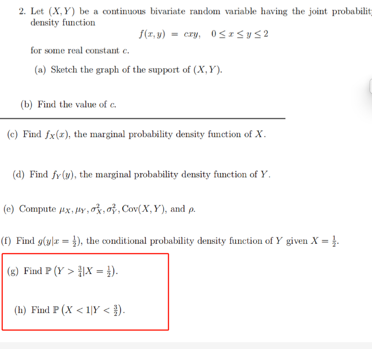 2. Let (X,Y) be a continuous bivariate random variable having the joint probabilit;
density function
f(x, y)
= cxy, 0<x <y< 2
for some real constant c.
(a) Sketch the graph of the support of (X,Y).
(b) Find the value of c.
(c) Find fx(x), the marginal probability density function of X.
(d) Find fy(y), the marginal probability density function of Y.
(e) Compute µx, µY , ox,oỷ, Cov(X,Y), and p.
(f) Find g(y|x = }), the conditional probability density function of Y given X = }.
(g) Find P (Y > {|X = }).
(h) Find P (X < 1|Y < ).
