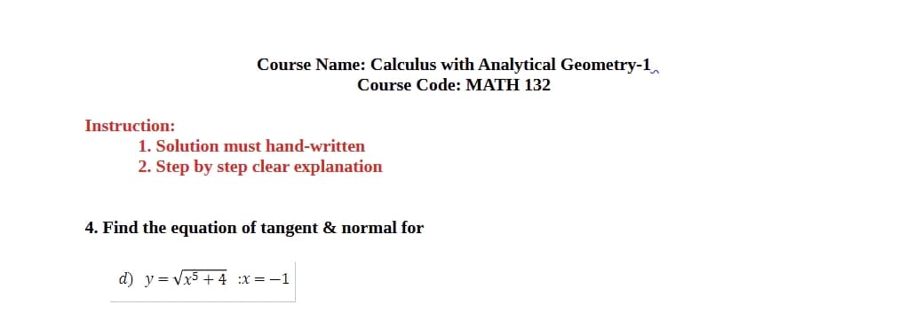 Instruction:
Course Name: Calculus with Analytical Geometry-1
Course Code: MATH 132
1. Solution must hand-written
2. Step by step clear explanation
4. Find the equation of tangent & normal for
d) y = √√x5+4 :x = −1