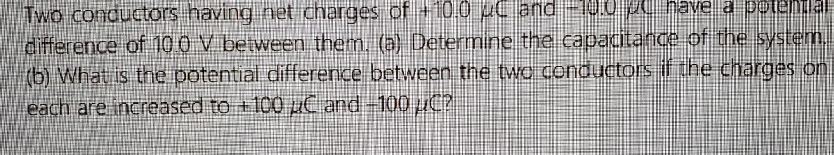 Two conductors having net charges of +10.0 µC and -10TO c have a potenta
difference of 10.0 V between them. (a) Determine the capacitance of the system.
(b) What is the potential difference between the two conductors if the charges on
each are increased to +100 µC and -100 uC?
