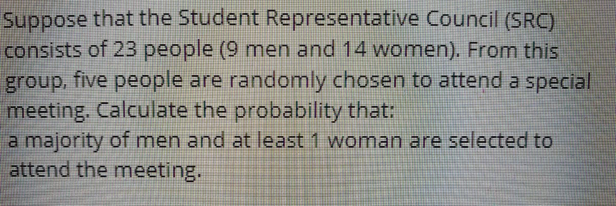 Suppose that the Student Representative Council (SRC)
consists of 23 people (9 men and 14 women). From this
five people are.randomly chosen to attend.a special
group,
meeting. Calculate the probability that:
a majority of men and at least 1 woman are selected to
attend the meeting.
