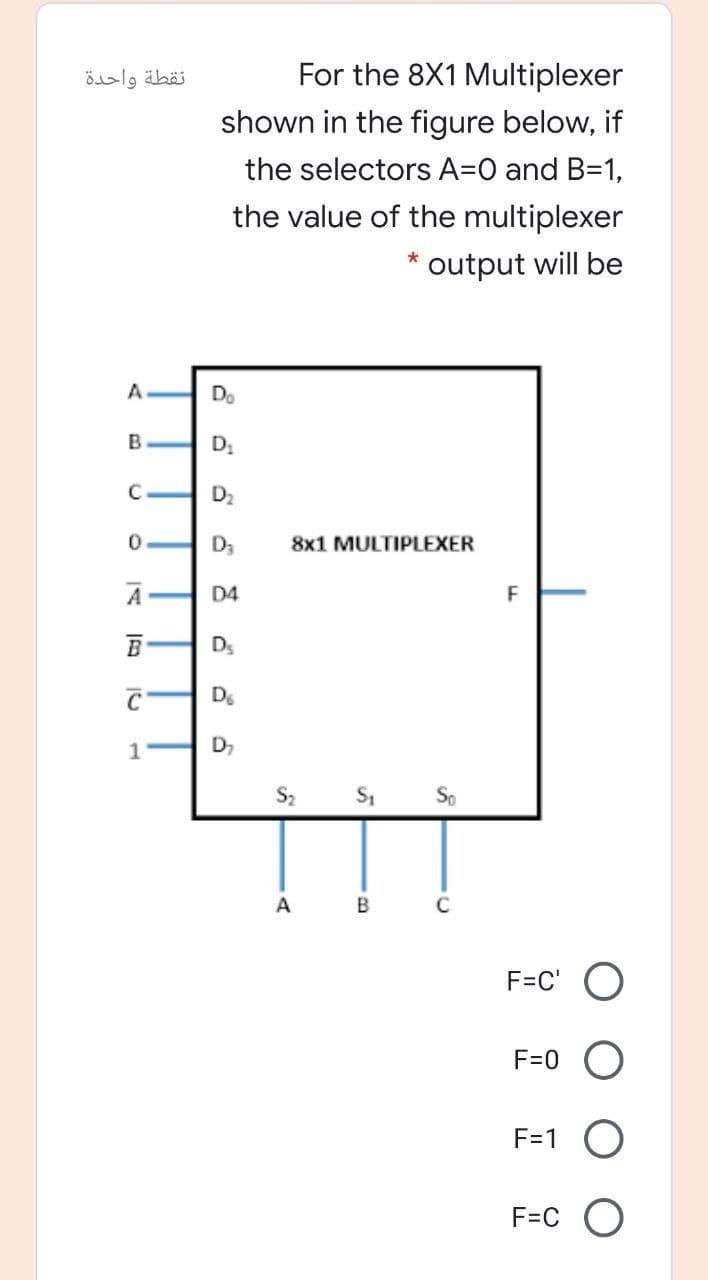 نقطة واحدة
For the 8X1 Multiplexer
shown in the figure below, if
the selectors A=O and B=1,
the value of the multiplexer
output will be
A.
Do
B.
D2
D3
8x1 MULTIPLEXER
A
D4
F
Ds
De
D,
S2
A
B
F=C' O
F=0
F=1
F=C O
C.
