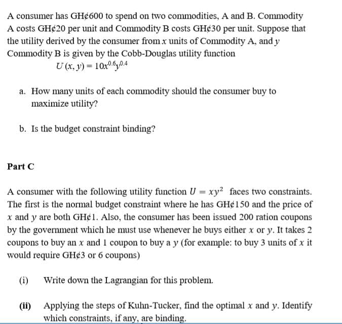 A consumer has GH¢600 to spend on two commodities, A and B. Commodity
A costs GH¢20 per unit and Commodity B costs GH¢30 per unit. Suppose that
the utility derived by the consumer from x units of Commodity A, and y
Commodity B is given by the Cobb-Douglas utility function
U (x, y) = 10x0.6,0.4
a. How many units of each commodity should the consumer buy to
maximize utility?
b. Is the budget constraint binding?
Part C
A consumer with the following utility function U = xy2 faces two constraints.
The first is the normal budget constraint where he has GH¢150 and the price of
x and y are both GH¢1. Also, the consumer has been issued 200 ration coupons
by the government which he must use whenever he buys either x or y. It takes 2
coupons to buy an x and 1 coupon to buy a y (for example: to buy 3 units of x it
would require GH¢3 or 6 coupons)
(i)
Write down the Lagrangian for this problem.
(ii)
Applying the steps of Kuhn-Tucker, find the optimal x and y. Identify
which constraints, if any, are binding.
