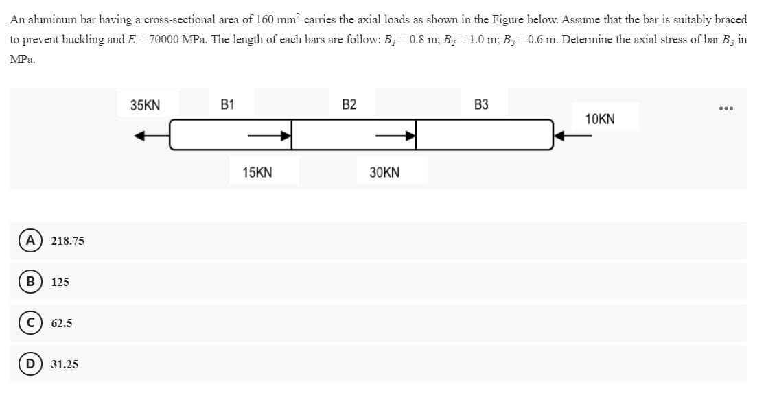 An aluminum bar having a cross-sectional area of 160 mm2 carries the axial loads as shown in the Figure below. Assume that the bar is suitably braced
to prevent buckling and E = 70000 MPa. The length of each bars are follow: B, = 0.8 m; B, = 1.0 m; B3= 0.6 m. Determine the axial stress of bar B; in
MPa.
35KN
B1
B2
ВЗ
...
10KN
15KN
30KN
A
218.75
B
125
C
62.5
D
31.25
