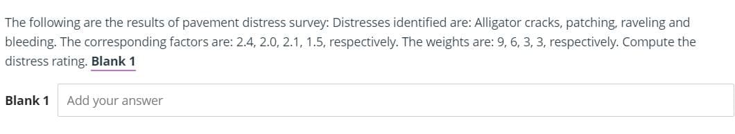 The following are the results of pavement distress survey: Distresses identified are: Alligator cracks, patching, raveling and
bleeding. The corresponding factors are: 2.4, 2.0, 2.1, 1.5, respectively. The weights are: 9, 6, 3, 3, respectively. Compute the
distress rating. Blank 1
Blank 1
Add your answer
