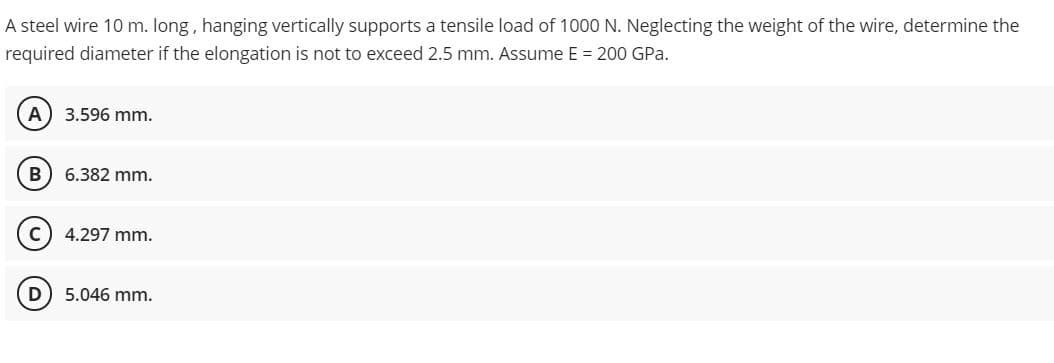 A steel wire 10 m. long, hanging vertically supports a tensile load of 1000 N. Neglecting the weight of the wire, determine the
required diameter if the elongation is not to exceed 2.5 mm. Assume E = 200 GPa.
A
3.596 mm.
В
6.382 mm.
C
4.297 mm.
5.046 mm.
