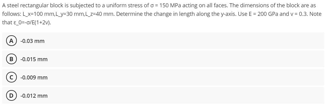 A steel rectangular block is subjected to a uniform stress of o = 150 MPa acting on all faces. The dimensions of the block are as
follows: L_x=100 mm,L_y=30 mm,L_z=40 mm. Determine the change in length along the y-axis. Use E = 200 GPa and v 0.3. Note
that ɛ_0=-o/E(1+2v).
A
-0.03 mm
-0.015 mm
-0.009 mm
-0.012 mm
