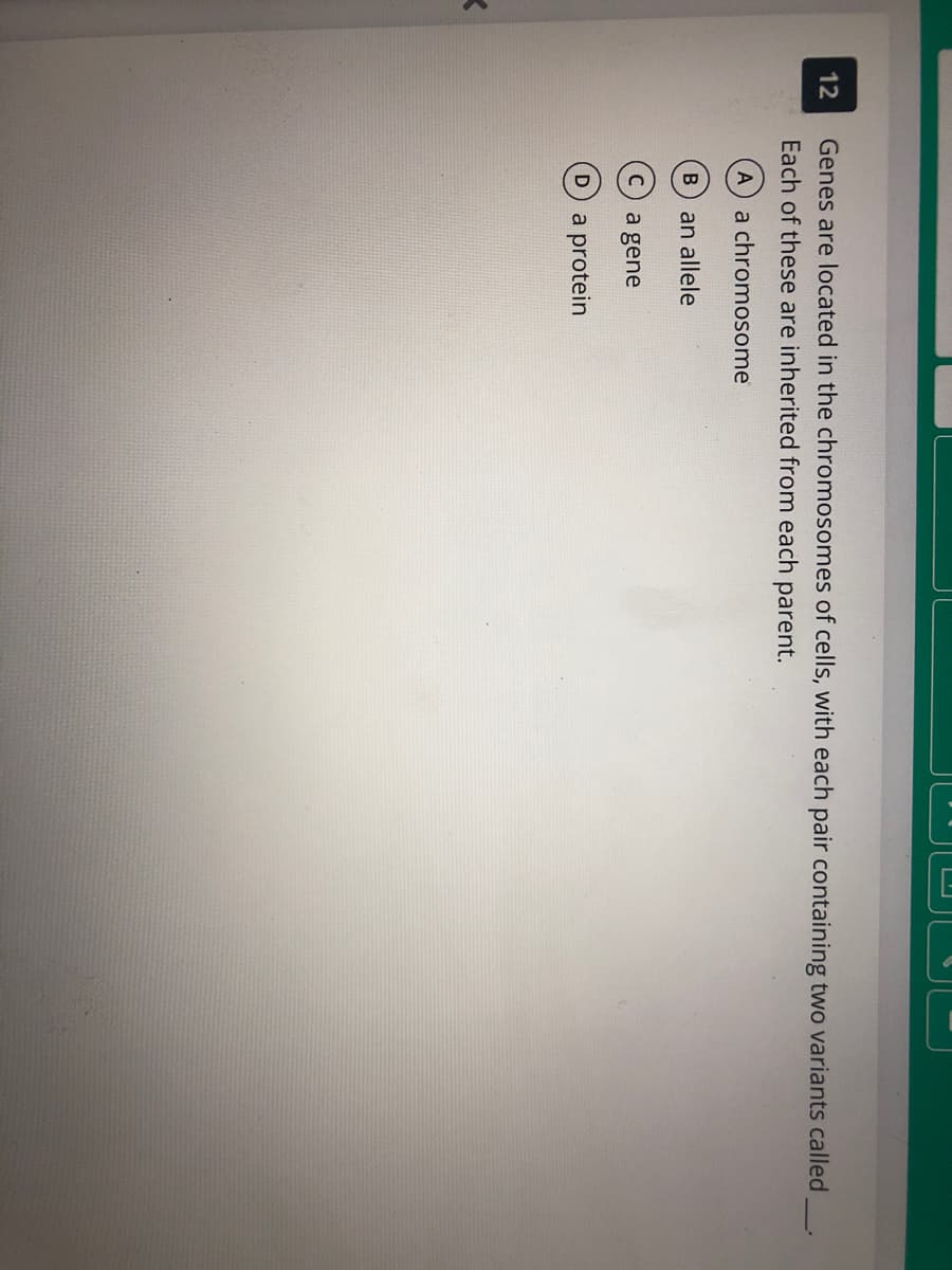 12
Genes are located in the chromosomes of cells, with each pair containing two variants called
Each of these are inherited from each parent.
A a chromosome
B an allele
a gene
a protein
